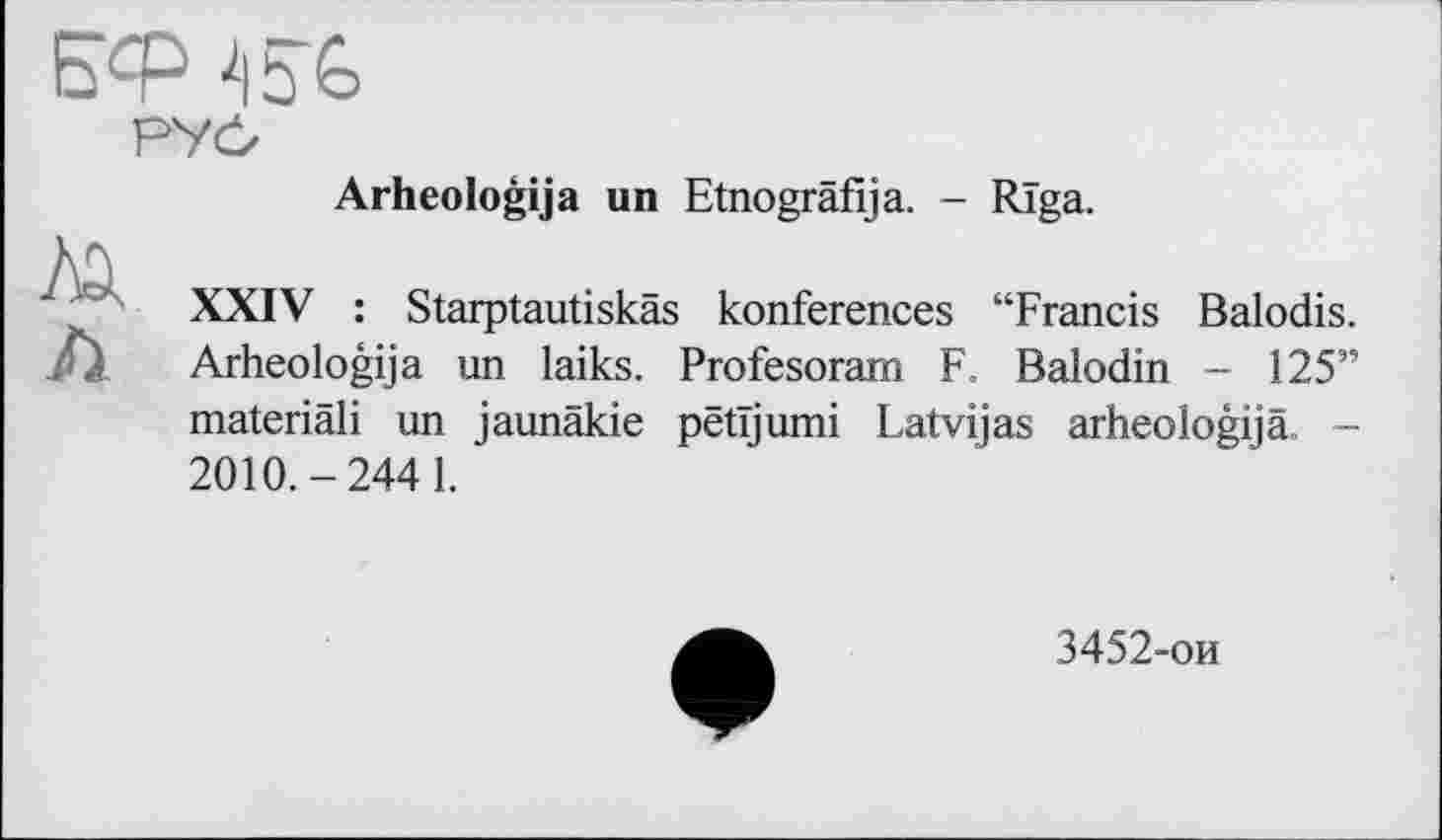 ﻿Arheologija un Etnografija. - Riga.
XXIV : Starptautiskäs konferences “Francis Balodis. Arheologija un laiks. Profesoram F. Balodin - 125” materiâli un jaunäkie pëtïjumi Latvijas arheologijä. -2010.-244 1.
3452-ои